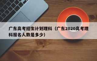 广东高考招生计划理科（广东2020高考理科报名人数是多少）