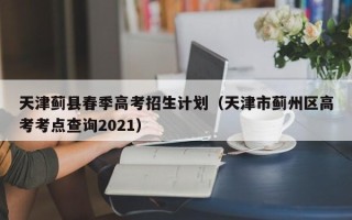 天津蓟县春季高考招生计划（天津市蓟州区高考考点查询2021）