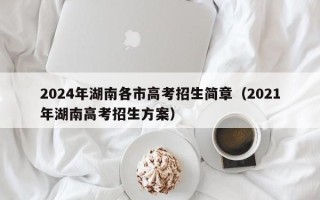 2024年湖南各市高考招生简章（2021年湖南高考招生方案）