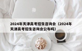 2024年天津高考招生咨询会（2024年天津高考招生咨询会公布吗）