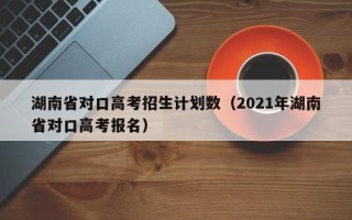 湖南省对口高考招生计划数（2021年湖南省对口高考报名）