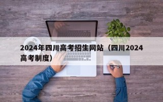 2024年四川高考招生网站（四川2024高考制度）