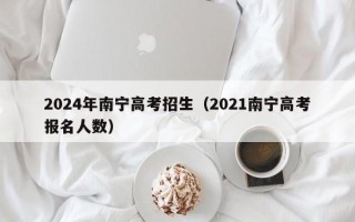 2024年南宁高考招生（2021南宁高考报名人数）