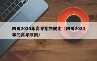 四川2024年高考招生规定（四川2024年的高考政策）