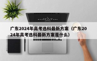 广东2024年高考选科最新方案（广东2024年高考选科最新方案是什么）