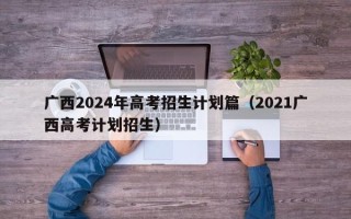广西2024年高考招生计划篇（2021广西高考计划招生）