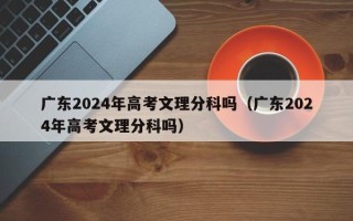 广东2024年高考文理分科吗（广东2024年高考文理分科吗）