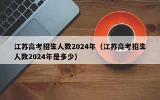 江苏高考招生人数2024年（江苏高考招生人数2024年是多少）