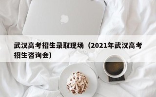 武汉高考招生录取现场（2021年武汉高考招生咨询会）