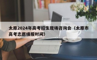 太原2024年高考招生现场咨询会（太原市高考志愿填报时间）