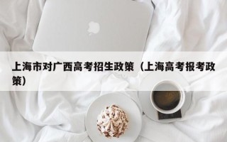 上海市对广西高考招生政策（上海高考报考政策）