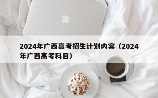 2024年广西高考招生计划内容（2024年广西高考科目）
