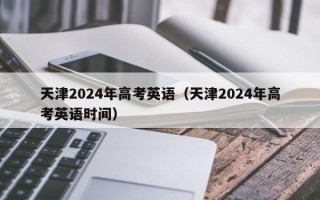 天津2024年高考英语（天津2024年高考英语时间）