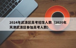 2024年武清区高考招生人数（2020年天津武清区参加高考人数）