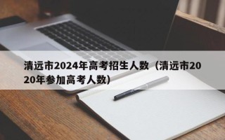 清远市2024年高考招生人数（清远市2020年参加高考人数）