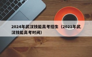 2024年武汉技能高考招生（2021年武汉技能高考时间）
