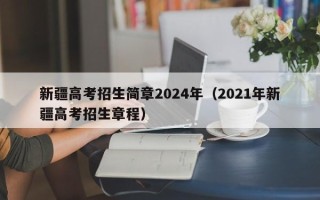 新疆高考招生简章2024年（2021年新疆高考招生章程）