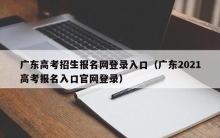 广东高考招生报名网登录入口（广东2021高考报名入口官网登录）