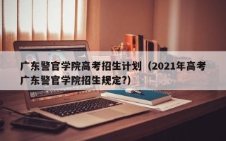 广东警官学院高考招生计划（2021年高考广东警官学院招生规定?）
