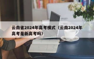 云南省2024年高考模式（云南2024年高考是新高考吗）