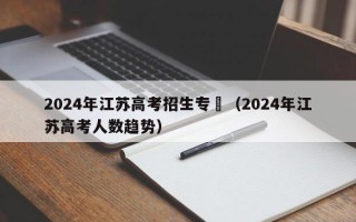 2024年江苏高考招生专刋（2024年江苏高考人数趋势）
