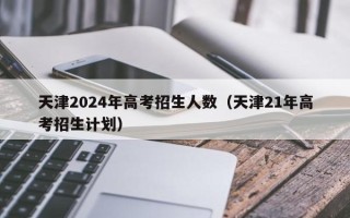 天津2024年高考招生人数（天津21年高考招生计划）