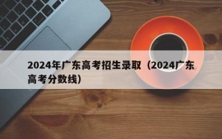 2024年广东高考招生录取（2024广东高考分数线）