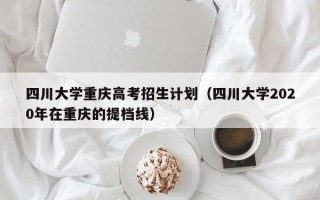 四川大学重庆高考招生计划（四川大学2020年在重庆的提档线）