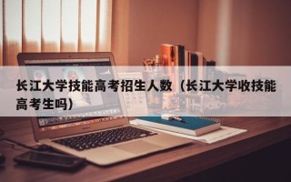 长江大学技能高考招生人数（长江大学收技能高考生吗）