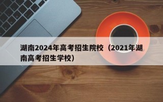湖南2024年高考招生院校（2021年湖南高考招生学校）