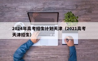 2024年高考招生计划天津（2021高考天津招生）