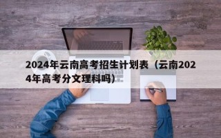 2024年云南高考招生计划表（云南2024年高考分文理科吗）