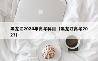 黑龙江2024年高考科目（黑龙江高考2023）