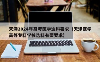 天津2024年高考医学选科要求（天津医学高等专科学校选科有要要求）