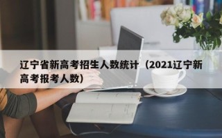 辽宁省新高考招生人数统计（2021辽宁新高考报考人数）