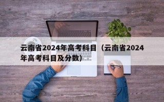 云南省2024年高考科目（云南省2024年高考科目及分数）
