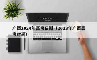 广西2024年高考日期（2023年广西高考时间）