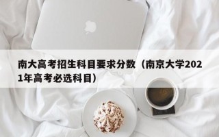 南大高考招生科目要求分数（南京大学2021年高考必选科目）