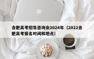 合肥高考招生咨询会2024年（2022合肥高考报名时间和地点）