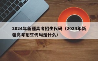 2024年新疆高考招生代码（2024年新疆高考招生代码是什么）