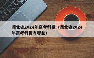 湖北省2024年高考科目（湖北省2024年高考科目有哪些）