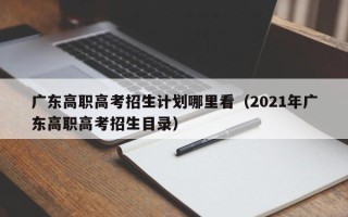 广东高职高考招生计划哪里看（2021年广东高职高考招生目录）