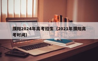 濮阳2024年高考招生（2021年濮阳高考时间）