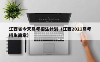 江西省今天高考招生计划（江西2021高考招生简章）
