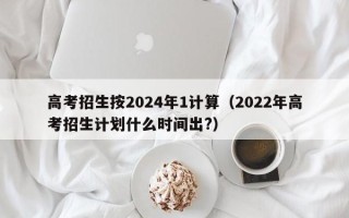 高考招生按2024年1计算（2022年高考招生计划什么时间出?）