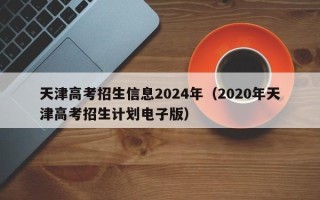 天津高考招生信息2024年（2020年天津高考招生计划电子版）