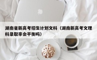 湖南省新高考招生计划文科（湖南新高考文理科录取率会平衡吗）