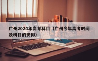 广州2024年高考科目（广州今年高考时间及科目的安排）