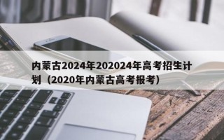 内蒙古2024年202024年高考招生计划（2020年内蒙古高考报考）