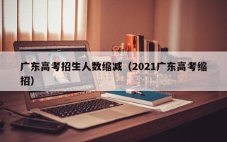 广东高考招生人数缩减（2021广东高考缩招）